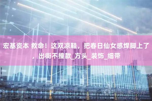 宏基资本 救命！这双凉鞋，把春日仙女感焊脚上了，出街不撞款_方头_装饰_细带